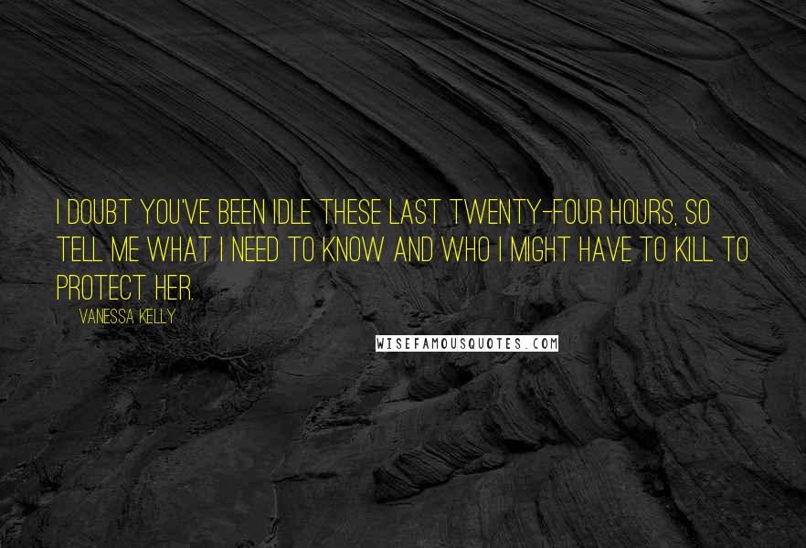 Vanessa Kelly Quotes: I doubt you've been idle these last twenty-four hours, so tell me what I need to know and who I might have to kill to protect her.