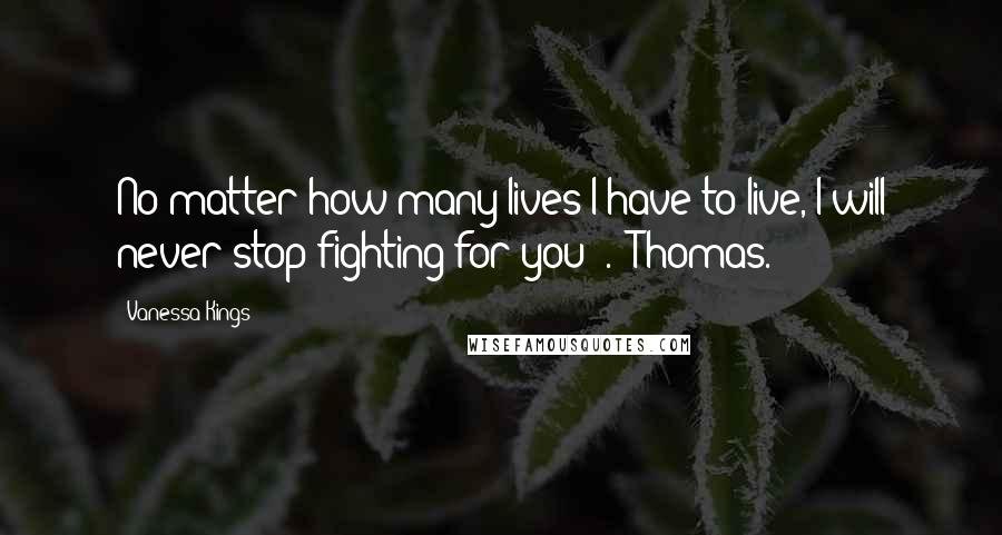 Vanessa Kings Quotes: No matter how many lives I have to live, I will never stop fighting for you" .- Thomas.