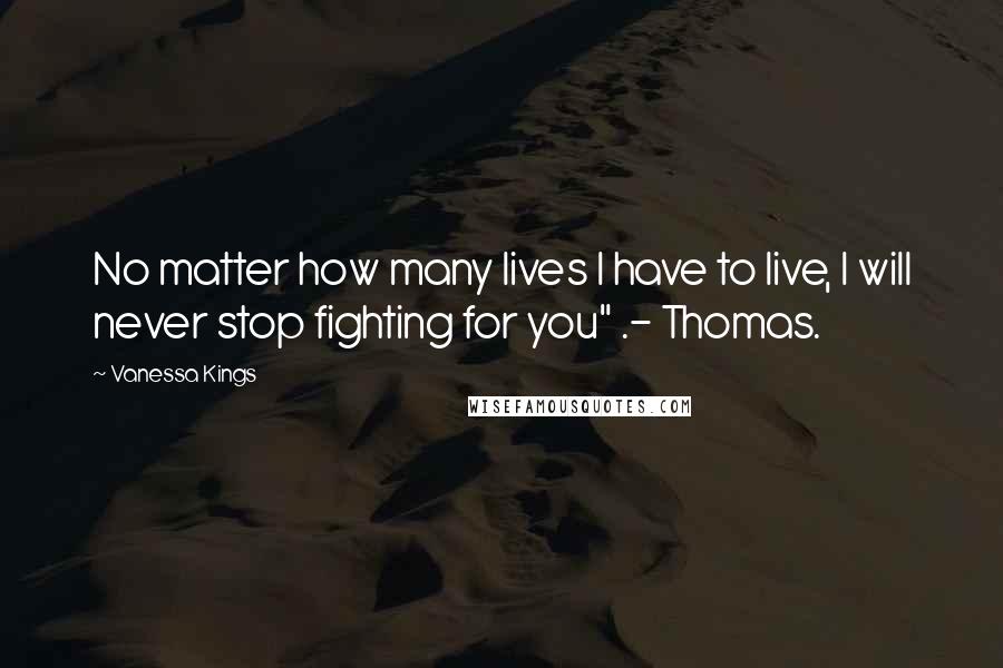 Vanessa Kings Quotes: No matter how many lives I have to live, I will never stop fighting for you" .- Thomas.