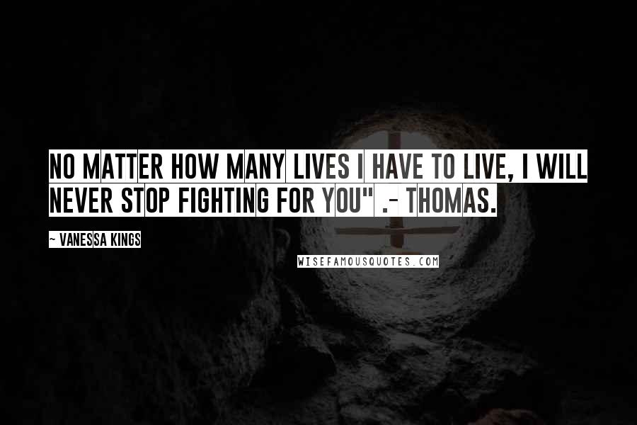 Vanessa Kings Quotes: No matter how many lives I have to live, I will never stop fighting for you" .- Thomas.