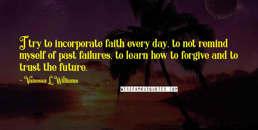 Vanessa L. Williams Quotes: I try to incorporate faith every day, to not remind myself of past failures, to learn how to forgive and to trust the future.