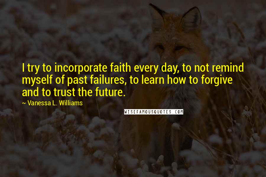 Vanessa L. Williams Quotes: I try to incorporate faith every day, to not remind myself of past failures, to learn how to forgive and to trust the future.