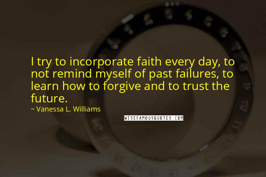 Vanessa L. Williams Quotes: I try to incorporate faith every day, to not remind myself of past failures, to learn how to forgive and to trust the future.