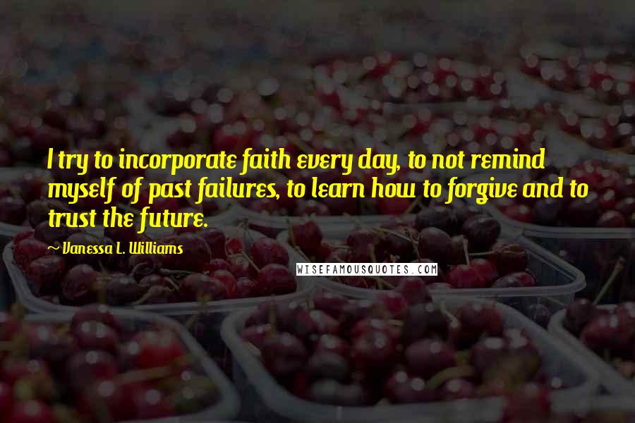 Vanessa L. Williams Quotes: I try to incorporate faith every day, to not remind myself of past failures, to learn how to forgive and to trust the future.