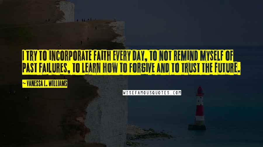 Vanessa L. Williams Quotes: I try to incorporate faith every day, to not remind myself of past failures, to learn how to forgive and to trust the future.