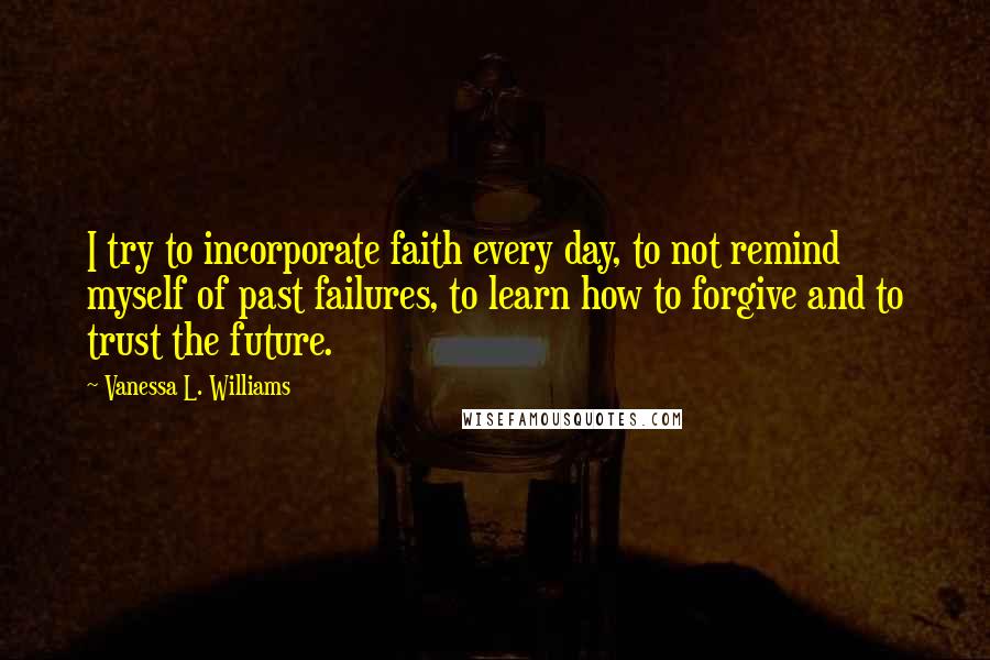 Vanessa L. Williams Quotes: I try to incorporate faith every day, to not remind myself of past failures, to learn how to forgive and to trust the future.