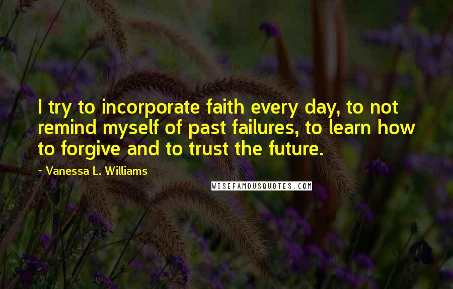 Vanessa L. Williams Quotes: I try to incorporate faith every day, to not remind myself of past failures, to learn how to forgive and to trust the future.