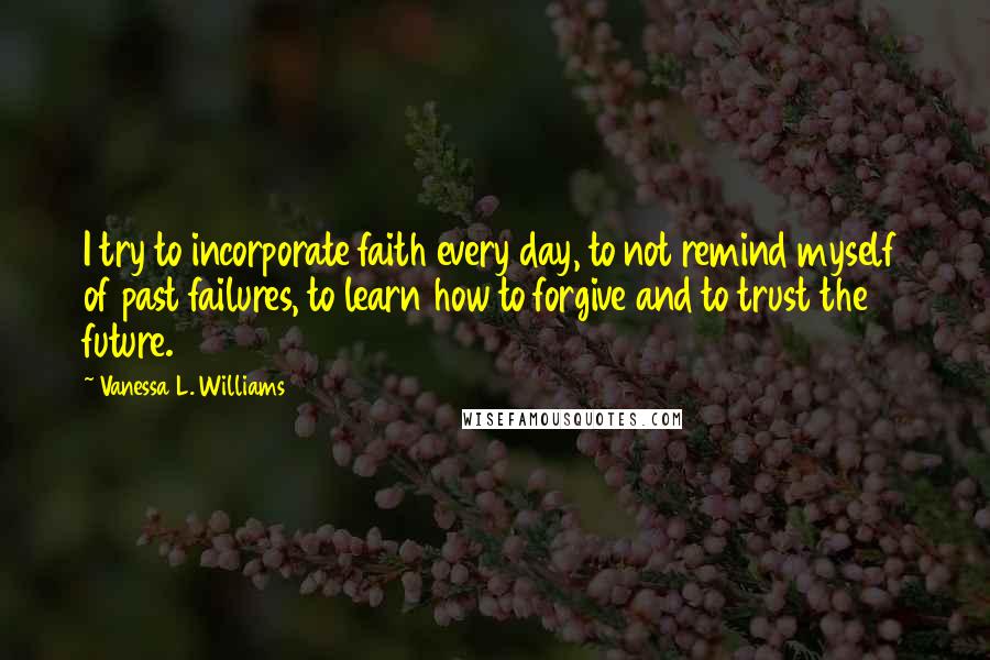 Vanessa L. Williams Quotes: I try to incorporate faith every day, to not remind myself of past failures, to learn how to forgive and to trust the future.