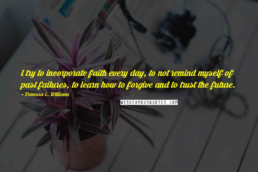 Vanessa L. Williams Quotes: I try to incorporate faith every day, to not remind myself of past failures, to learn how to forgive and to trust the future.