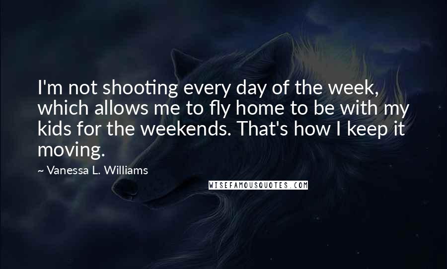 Vanessa L. Williams Quotes: I'm not shooting every day of the week, which allows me to fly home to be with my kids for the weekends. That's how I keep it moving.