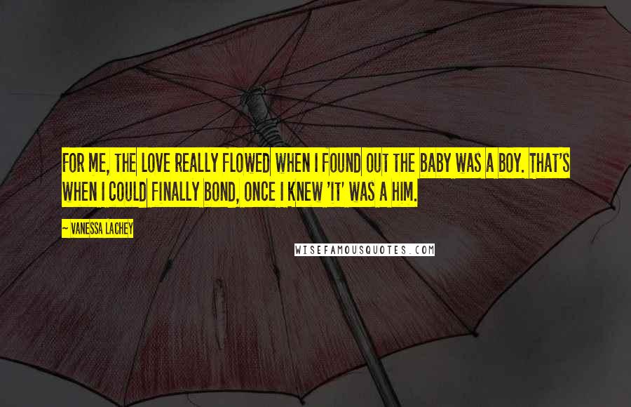 Vanessa Lachey Quotes: For me, the love really flowed when I found out the baby was a boy. That's when I could finally bond, once I knew 'it' was a him.