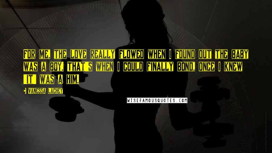 Vanessa Lachey Quotes: For me, the love really flowed when I found out the baby was a boy. That's when I could finally bond, once I knew 'it' was a him.