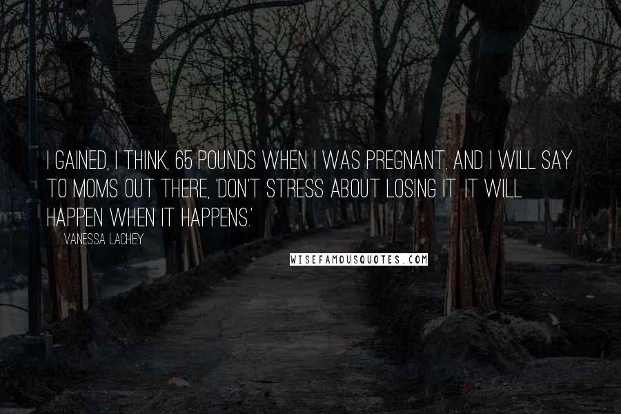 Vanessa Lachey Quotes: I gained, I think, 65 pounds when I was pregnant. And I will say to moms out there, 'Don't stress about losing it. It will happen when it happens.'