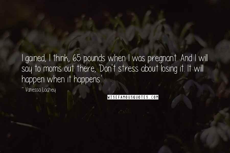 Vanessa Lachey Quotes: I gained, I think, 65 pounds when I was pregnant. And I will say to moms out there, 'Don't stress about losing it. It will happen when it happens.'