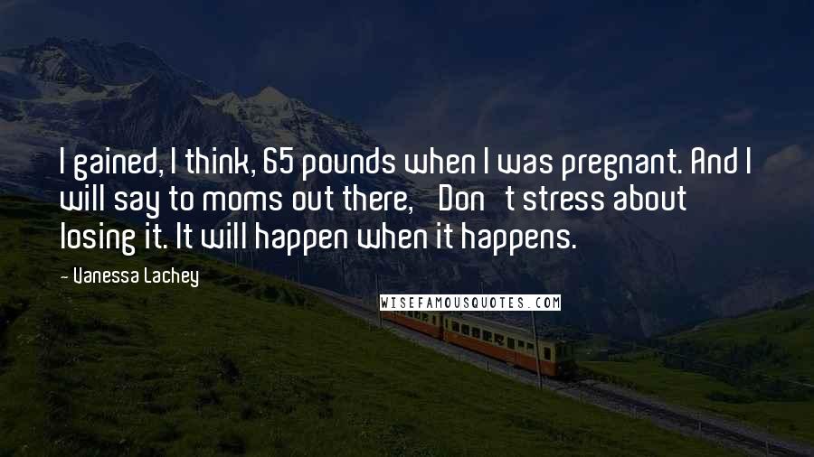 Vanessa Lachey Quotes: I gained, I think, 65 pounds when I was pregnant. And I will say to moms out there, 'Don't stress about losing it. It will happen when it happens.'