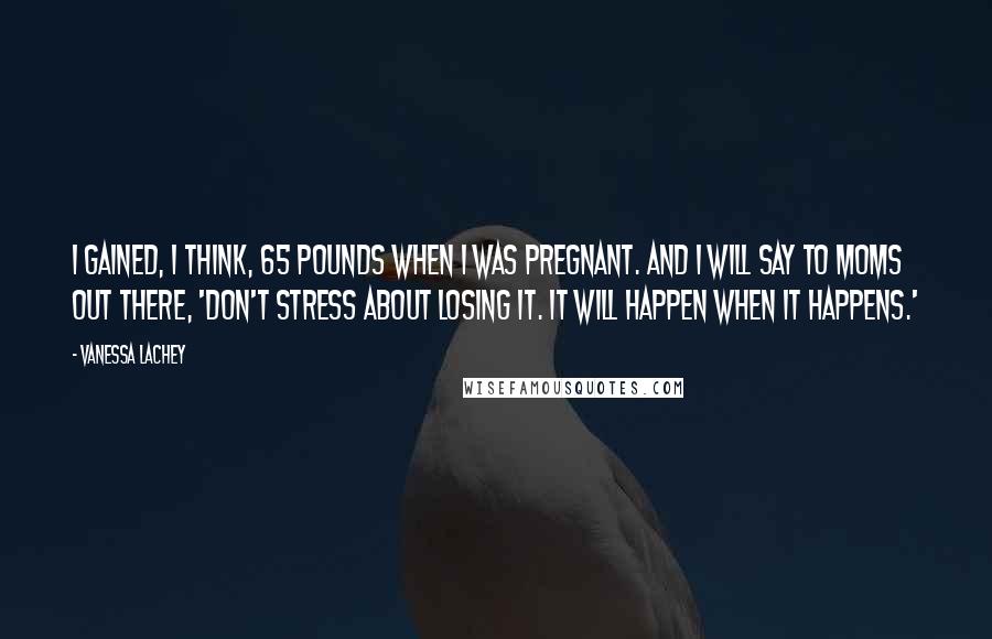 Vanessa Lachey Quotes: I gained, I think, 65 pounds when I was pregnant. And I will say to moms out there, 'Don't stress about losing it. It will happen when it happens.'