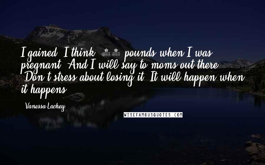 Vanessa Lachey Quotes: I gained, I think, 65 pounds when I was pregnant. And I will say to moms out there, 'Don't stress about losing it. It will happen when it happens.'