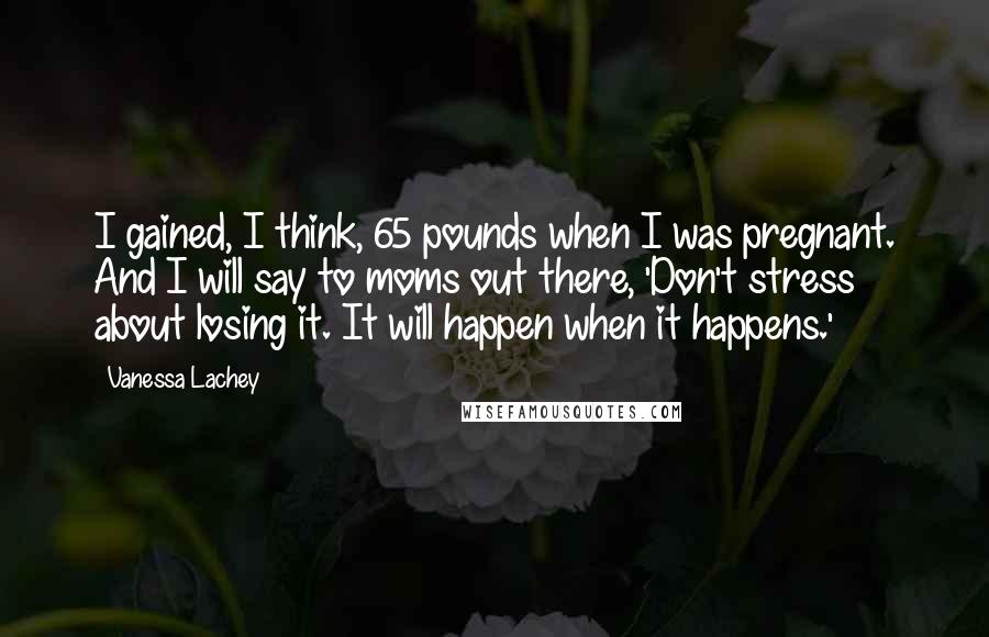 Vanessa Lachey Quotes: I gained, I think, 65 pounds when I was pregnant. And I will say to moms out there, 'Don't stress about losing it. It will happen when it happens.'