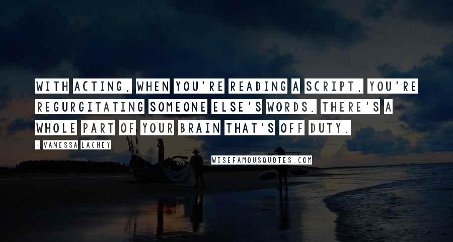 Vanessa Lachey Quotes: With acting, when you're reading a script, you're regurgitating someone else's words. There's a whole part of your brain that's off duty.