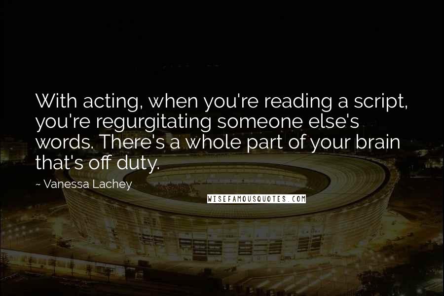 Vanessa Lachey Quotes: With acting, when you're reading a script, you're regurgitating someone else's words. There's a whole part of your brain that's off duty.