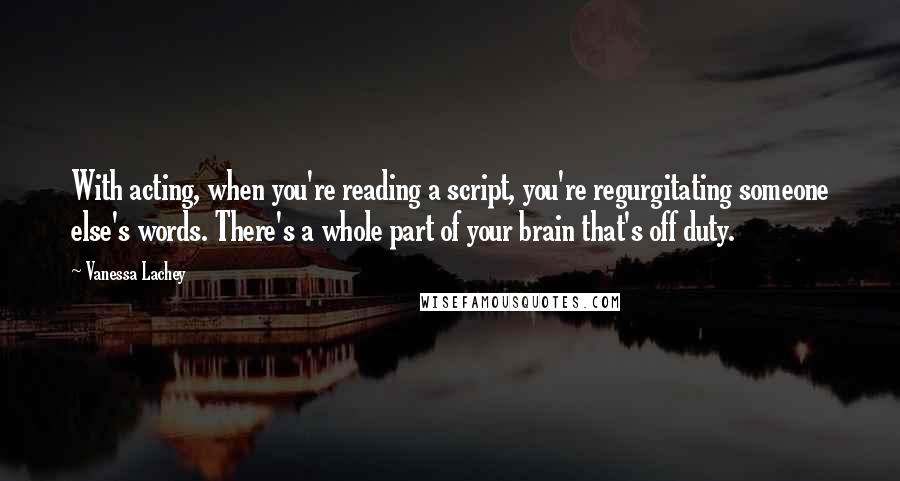 Vanessa Lachey Quotes: With acting, when you're reading a script, you're regurgitating someone else's words. There's a whole part of your brain that's off duty.