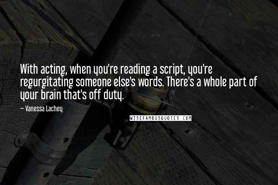 Vanessa Lachey Quotes: With acting, when you're reading a script, you're regurgitating someone else's words. There's a whole part of your brain that's off duty.