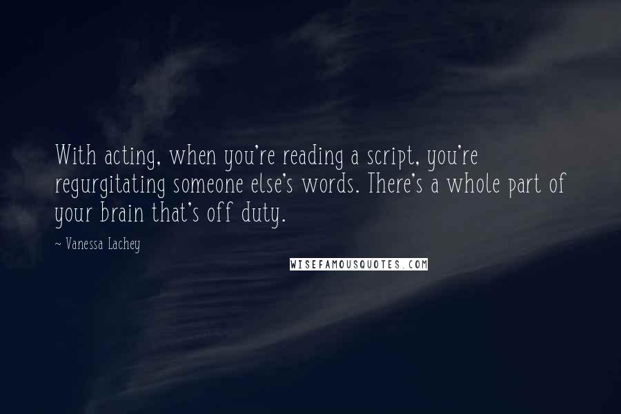 Vanessa Lachey Quotes: With acting, when you're reading a script, you're regurgitating someone else's words. There's a whole part of your brain that's off duty.