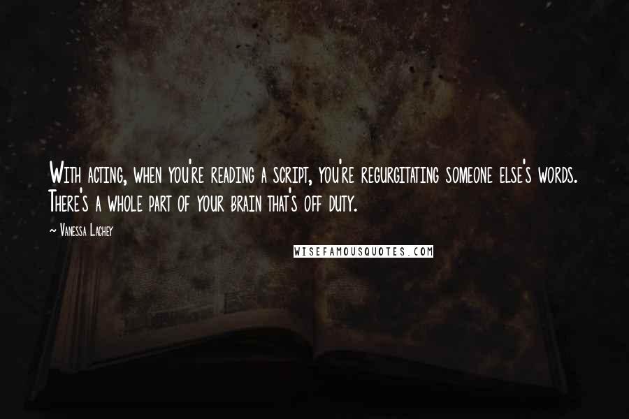 Vanessa Lachey Quotes: With acting, when you're reading a script, you're regurgitating someone else's words. There's a whole part of your brain that's off duty.