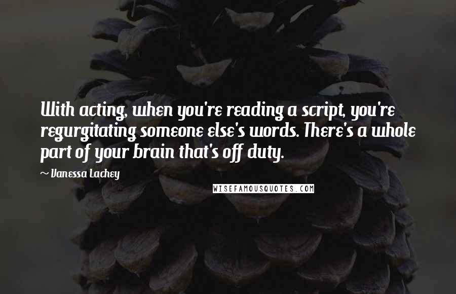 Vanessa Lachey Quotes: With acting, when you're reading a script, you're regurgitating someone else's words. There's a whole part of your brain that's off duty.