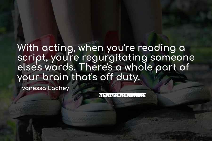 Vanessa Lachey Quotes: With acting, when you're reading a script, you're regurgitating someone else's words. There's a whole part of your brain that's off duty.