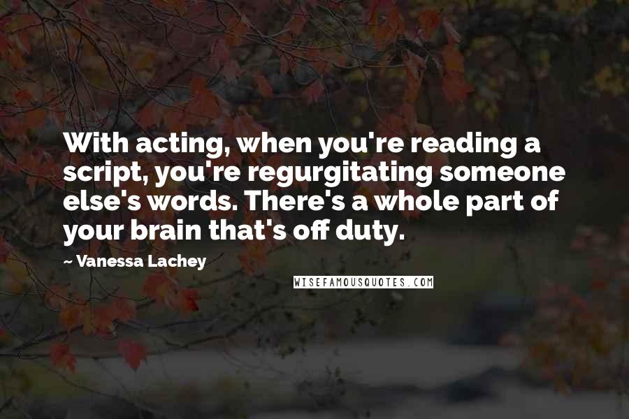 Vanessa Lachey Quotes: With acting, when you're reading a script, you're regurgitating someone else's words. There's a whole part of your brain that's off duty.