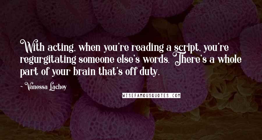 Vanessa Lachey Quotes: With acting, when you're reading a script, you're regurgitating someone else's words. There's a whole part of your brain that's off duty.