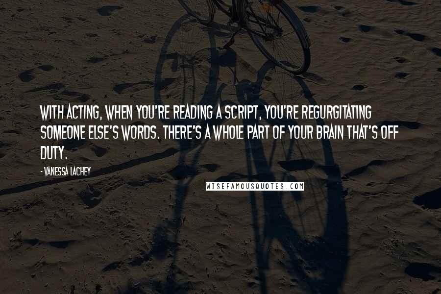 Vanessa Lachey Quotes: With acting, when you're reading a script, you're regurgitating someone else's words. There's a whole part of your brain that's off duty.