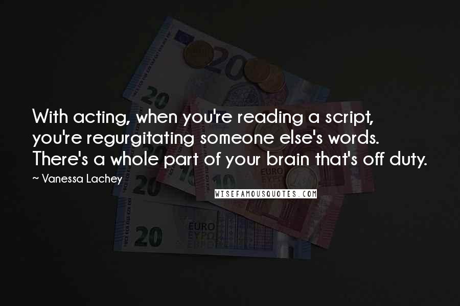 Vanessa Lachey Quotes: With acting, when you're reading a script, you're regurgitating someone else's words. There's a whole part of your brain that's off duty.