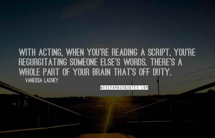 Vanessa Lachey Quotes: With acting, when you're reading a script, you're regurgitating someone else's words. There's a whole part of your brain that's off duty.