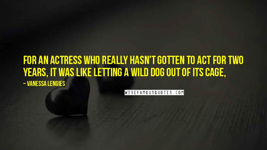 Vanessa Lengies Quotes: For an actress who really hasn't gotten to act for two years, it was like letting a wild dog out of its cage,