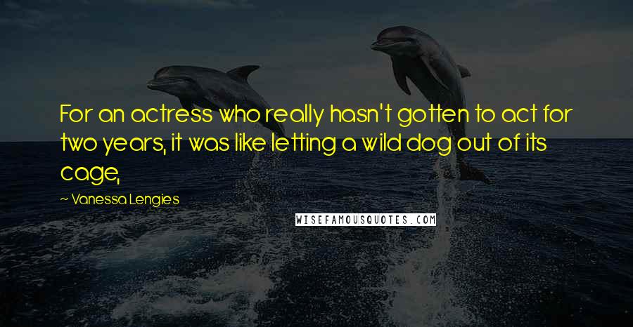 Vanessa Lengies Quotes: For an actress who really hasn't gotten to act for two years, it was like letting a wild dog out of its cage,