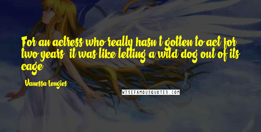 Vanessa Lengies Quotes: For an actress who really hasn't gotten to act for two years, it was like letting a wild dog out of its cage,