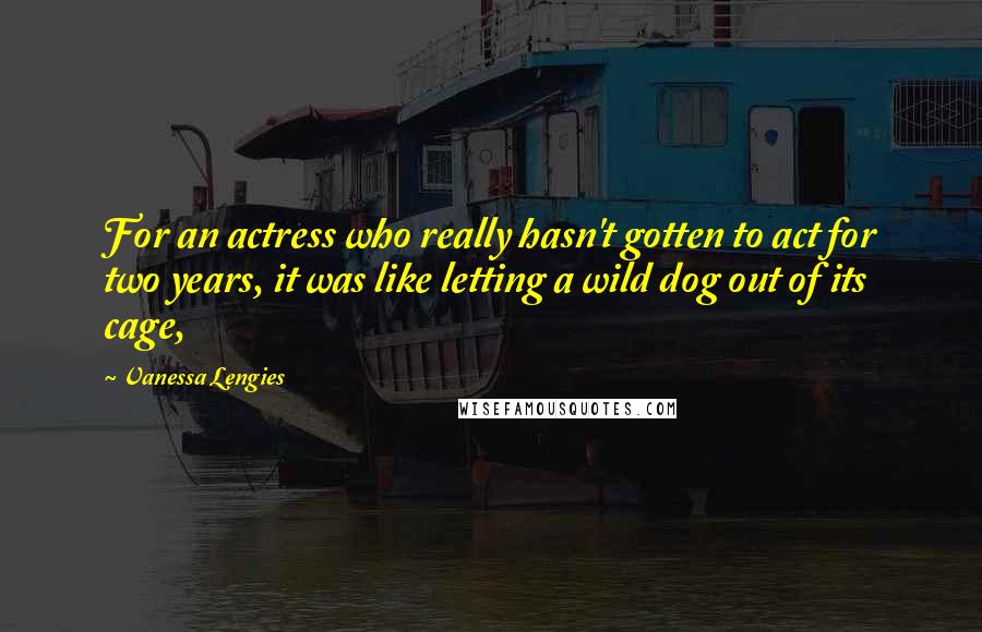 Vanessa Lengies Quotes: For an actress who really hasn't gotten to act for two years, it was like letting a wild dog out of its cage,