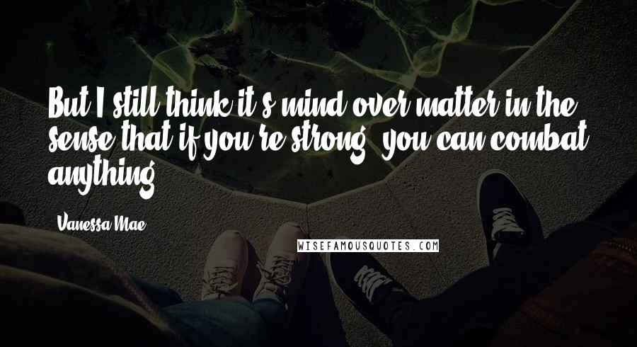 Vanessa Mae Quotes: But I still think it's mind over matter in the sense that if you're strong, you can combat anything.