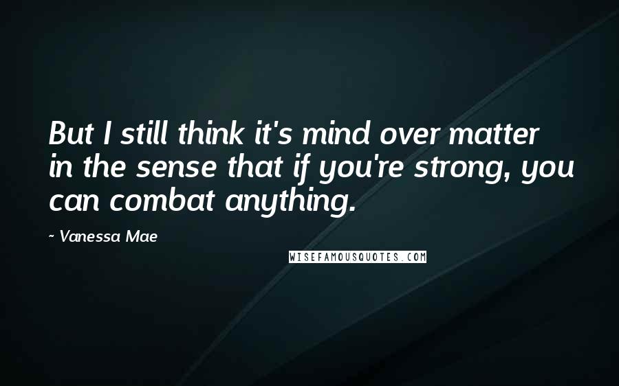 Vanessa Mae Quotes: But I still think it's mind over matter in the sense that if you're strong, you can combat anything.