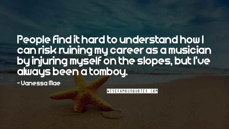 Vanessa Mae Quotes: People find it hard to understand how I can risk ruining my career as a musician by injuring myself on the slopes, but I've always been a tomboy.