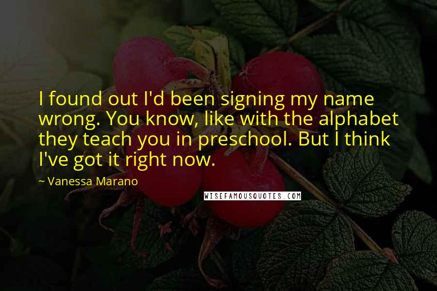 Vanessa Marano Quotes: I found out I'd been signing my name wrong. You know, like with the alphabet they teach you in preschool. But I think I've got it right now.