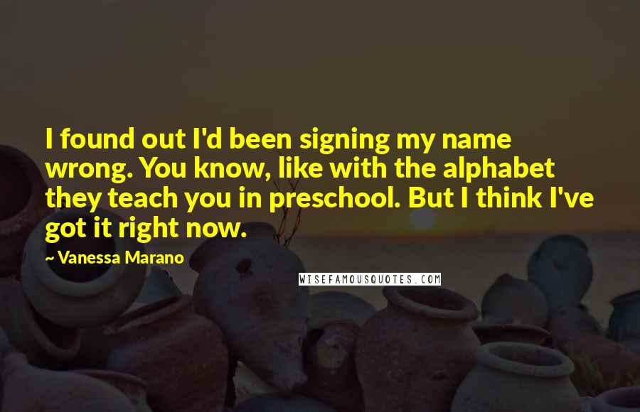 Vanessa Marano Quotes: I found out I'd been signing my name wrong. You know, like with the alphabet they teach you in preschool. But I think I've got it right now.