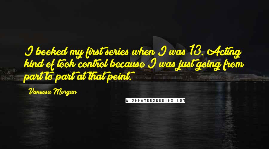 Vanessa Morgan Quotes: I booked my first series when I was 13. Acting kind of took control because I was just going from part to part at that point.