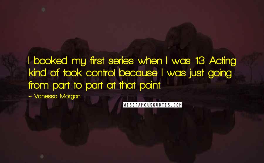 Vanessa Morgan Quotes: I booked my first series when I was 13. Acting kind of took control because I was just going from part to part at that point.