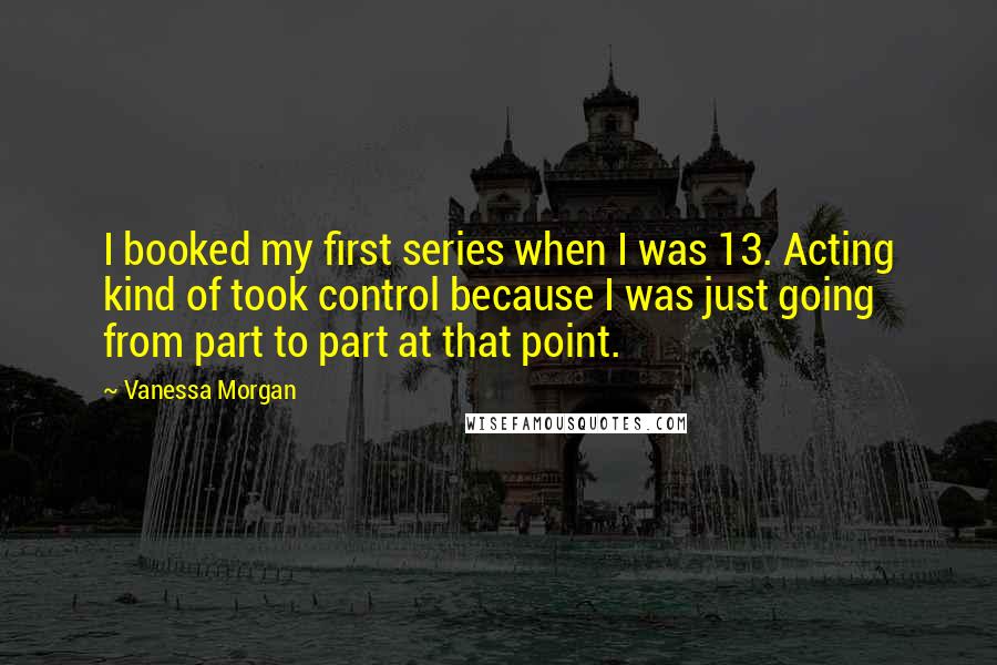 Vanessa Morgan Quotes: I booked my first series when I was 13. Acting kind of took control because I was just going from part to part at that point.