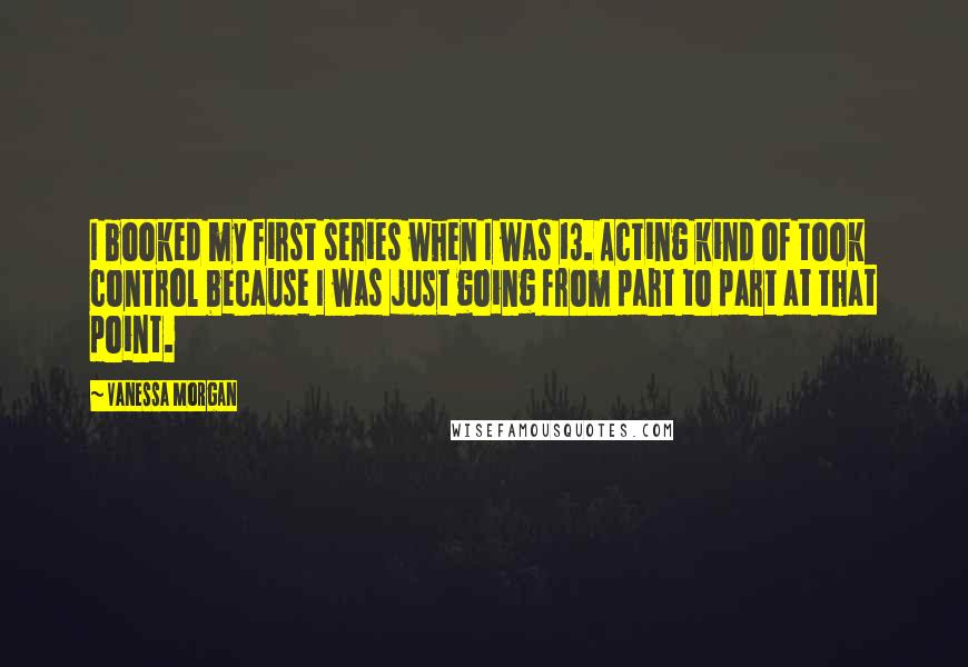 Vanessa Morgan Quotes: I booked my first series when I was 13. Acting kind of took control because I was just going from part to part at that point.