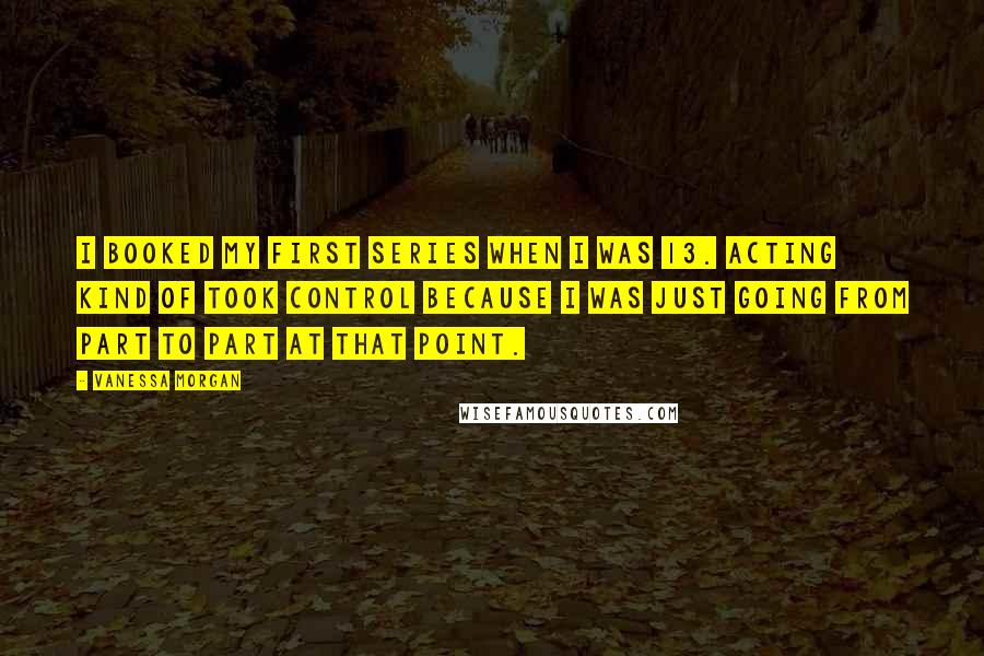 Vanessa Morgan Quotes: I booked my first series when I was 13. Acting kind of took control because I was just going from part to part at that point.