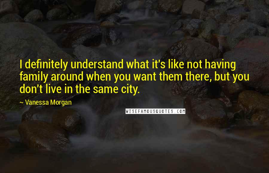 Vanessa Morgan Quotes: I definitely understand what it's like not having family around when you want them there, but you don't live in the same city.